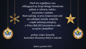 Niech ten wyjątkowy czas, zbliżających się Świąt Bożego Narodzenia upłynie w zdrowiu, radości, wyciszeniu i zadumie. Mam nadzieję, że przy świątecznym stole nie zabraknie światła, uśmiechu i ciepła rodzinnej atmosfery, a Nowy Rok 2023 przyniesie ze sobą szczęście i pomyślność. Podinspektor Łukasz Kowalski Komendant Powiatowy Policji w Sulęcinie. Sulęcin, grudzień 2022.